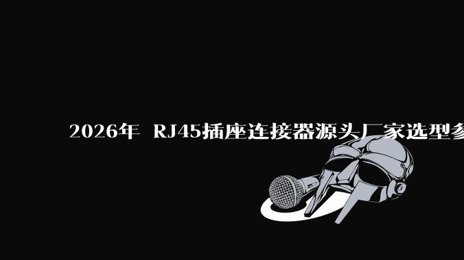 2026年 RJ45插座连接器源头厂家选型参考：高精度传输与稳定可靠之选_产品_Cat_企业