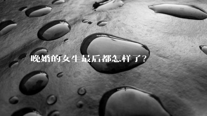 晚婚的女生最后都怎样了？